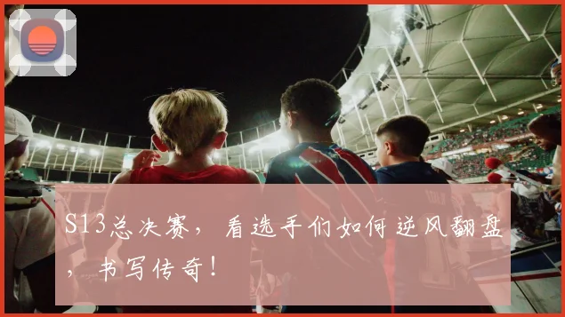 S13总决赛，看选手们如何逆风翻盘，书写传奇！