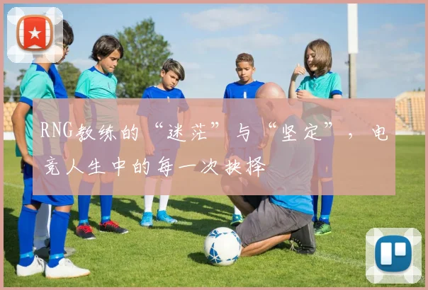 RNG教练的“迷茫”与“坚定”,电竞人生中的每一次抉择