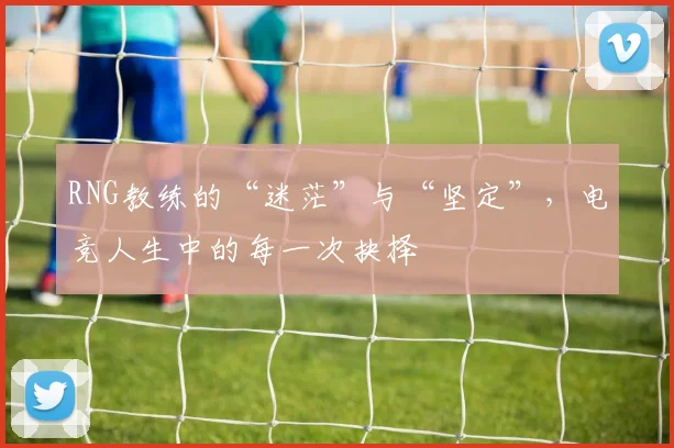 RNG教练的“迷茫”与“坚定”，电竞人生中的每一次抉择
